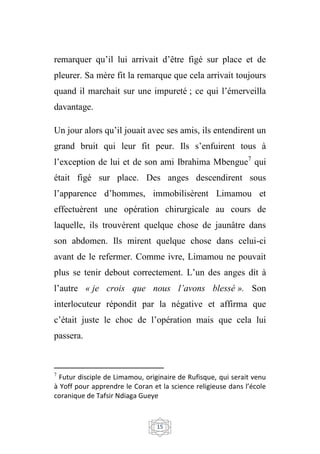 15
remarquer qu’il lui arrivait d’être figé sur place et de
pleurer. Sa mère fit la remarque que cela arrivait toujours
quand il marchait sur une impureté ; ce qui l’émerveilla
davantage.
Un jour alors qu’il jouait avec ses amis, ils entendirent un
grand bruit qui leur fit peur. Ils s’enfuirent tous à
l’exception de lui et de son ami Ibrahima Mbengue7
qui
était figé sur place. Des anges descendirent sous
l’apparence d’hommes, immobilisèrent Limamou et
effectuèrent une opération chirurgicale au cours de
laquelle, ils trouvèrent quelque chose de jaunâtre dans
son abdomen. Ils mirent quelque chose dans celui-ci
avant de le refermer. Comme ivre, Limamou ne pouvait
plus se tenir debout correctement. L’un des anges dit à
l’autre « je crois que nous l’avons blessé ». Son
interlocuteur répondit par la négative et affirma que
c’était juste le choc de l’opération mais que cela lui
passera.
7
Futur disciple de Limamou, originaire de Rufisque, qui serait venu
à Yoff pour apprendre le Coran et la science religieuse dans l’école
coranique de Tafsir Ndiaga Gueye
 