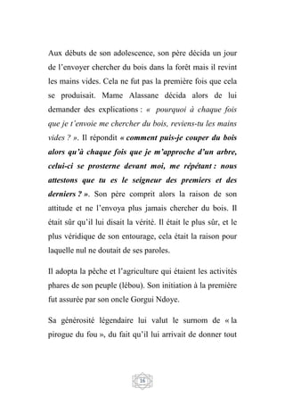 16
Aux débuts de son adolescence, son père décida un jour
de l’envoyer chercher du bois dans la forêt mais il revint
les mains vides. Cela ne fut pas la première fois que cela
se produisait. Mame Alassane décida alors de lui
demander des explications : « pourquoi à chaque fois
que je t’envoie me chercher du bois, reviens-tu les mains
vides ? ». Il répondit « comment puis-je couper du bois
alors qu’à chaque fois que je m’approche d’un arbre,
celui-ci se prosterne devant moi, me répétant : nous
attestons que tu es le seigneur des premiers et des
derniers ? ». Son père comprit alors la raison de son
attitude et ne l’envoya plus jamais chercher du bois. Il
était sûr qu’il lui disait la vérité. Il était le plus sûr, et le
plus véridique de son entourage, cela était la raison pour
laquelle nul ne doutait de ses paroles.
Il adopta la pêche et l’agriculture qui étaient les activités
phares de son peuple (lébou). Son initiation à la première
fut assurée par son oncle Gorgui Ndoye.
Sa générosité légendaire lui valut le surnom de « la
pirogue du fou », du fait qu’il lui arrivait de donner tout
 