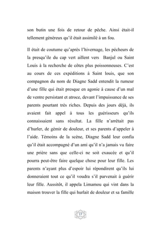 17
son butin une fois de retour de pêche. Ainsi était-il
tellement généreux qu’il était assimilé à un fou.
Il était de coutume qu’après l’hivernage, les pécheurs de
la presqu’ile du cap vert aillent vers Banjul ou Saint
Louis à la recherche de côtes plus poissonneuses. C’est
au cours de ces expéditions à Saint louis, que son
compagnon du nom de Diagne Sadd entendit la rumeur
d’une fille qui était presque en agonie à cause d’un mal
de ventre persistant et atroce, devant l’impuissance de ses
parents pourtant très riches. Depuis des jours déjà, ils
avaient fait appel à tous les guérisseurs qu’ils
connaissaient sans résultat. La fille n’arrêtait pas
d’hurler, de gémir de douleur, et ses parents d’appeler à
l’aide. Témoins de la scène, Diagne Sadd leur confia
qu’il était accompagné d’un ami qu’il n’a jamais vu faire
une prière sans que celle-ci ne soit exaucée et qu’il
pourra peut-être faire quelque chose pour leur fille. Les
parents n’ayant plus d’espoir lui répondirent qu’ils lui
donneraient tout ce qu’il voudra s’il parvenait à guérir
leur fille. Aussitôt, il appela Limamou qui vint dans la
maison trouver la fille qui hurlait de douleur et sa famille
 