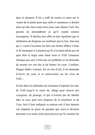 18
dans le désarroi. Il lui a suffi de mettre sa main sur le
ventre de la petite pour que celle-ci commence à dormir
alors qu’elle était restée trois jours sans fermer l’œil. Ses
parents lui demandèrent ce qu’il voulait comme
récompense. Il déclina leur offre en leur signifiant que la
rétribution du Seigneur est meilleure que la leur. Son ami
qui y voyait l’occasion de faire une bonne affaire s’irrita
et fit remarquer à Limamou qu’ils n’avaient même pas de
quoi faire le trajet entre Saint louis et Yoff. Limamou
rétorqua que ceci n’était pas un problème et lui demanda
de monter sur son dos et de fermer les yeux. Confiant,
Diagne Sadd s’exécuta. En un clin d’œil, il lui demanda
d’ouvrir les yeux et se retrouvèrent sur les rives de
Yoff…
Il était dans les habitudes de Limamou d’arpenter les rues
de Yoff jusqu’à la sortie du village pour trouver des
voyageurs, de passage, et qui n’avaient pas de famille
dans le coin, pour leur proposer de la nourriture et de
l’eau. Soit il leur indiquait sa maison soit il leur donnait
son chapelet en guise de garantie que ceux-ci devaient
présenter à sa sainte mère pour prouver qu’ils venaient de
 