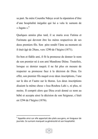 19
sa part. Sa mère Coumba Ndoye avait la réputation d’être
d’une hospitalité inégalée qui lui a valu le surnom de
« Jagata ».8
Quelques années plus tard, il se maria avec Fatima et
Farimata qui devront être les mères respectives de ses
deux premiers fils. Son père rendit l’âme au moment où
il était âgé de 28ans, vers 1290 de l’hégire (1871).
En bon et fidèle ami, il fit la promesse de donner le nom
de son premier né à son ami Mandione Diène. Toutefois,
lorsque ce dernier naquit, il ne fut plus en mesure de
respecter sa promesse face à la décision de Dieu. En
effet, son premier fils naquit avec deux inscriptions, l’une
sur le dos et l’autre sur le thorax. Les deux inscriptions
disaient la même chose « Issa Rouhou Lahi », ni plus, ni
moins. Il comprit alors que Dieu avait donné ce nom au
bébé et accepta ainsi la décision de son Seigneur, c’était
en 1294 de l’hégire (1876).
8
Appelée ainsi car elle apportait des plats aux gens, en longueur de
journée. Ce surnom marquait sa générosité et son hospitalité.
 