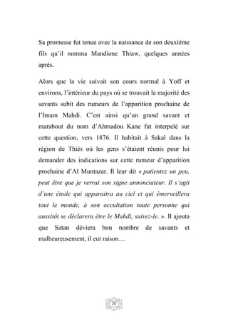 20
Sa promesse fut tenue avec la naissance de son deuxième
fils qu’il nomma Mandione Thiaw, quelques années
après.
Alors que la vie suivait son cours normal à Yoff et
environs, l’intérieur du pays où se trouvait la majorité des
savants subit des rumeurs de l’apparition prochaine de
l’Imam Mahdi. C’est ainsi qu’un grand savant et
marabout du nom d’Ahmadou Kane fut interpelé sur
cette question, vers 1876. Il habitait à Sakal dans la
région de Thiès où les gens s’étaient réunis pour lui
demander des indications sur cette rumeur d’apparition
prochaine d’Al Muntazar. Il leur dit « patientez un peu,
peut être que je verrai son signe annonciateur. Il s’agit
d’une étoile qui apparaitra au ciel et qui émerveillera
tout le monde, à son occultation toute personne qui
aussitôt se déclarera être le Mahdi, suivez-le. ». Il ajouta
que Satan déviera bon nombre de savants et
malheureusement, il eut raison…
 