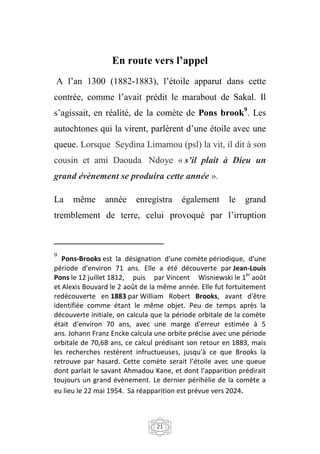21
En route vers l’appel
A l’an 1300 (1882-1883), l’étoile apparut dans cette
contrée, comme l’avait prédit le marabout de Sakal. Il
s’agissait, en réalité, de la comète de Pons brook9
. Les
autochtones qui la virent, parlèrent d’une étoile avec une
queue. Lorsque Seydina Limamou (psl) la vit, il dit à son
cousin et ami Daouda Ndoye « s’il plait à Dieu un
grand évènement se produira cette année ».
La même année enregistra également le grand
tremblement de terre, celui provoqué par l’irruption
9
Pons-Brooks est la désignation d'une comète périodique, d'une
période d'environ 71 ans. Elle a été découverte par Jean-Louis
Pons le 12 juillet 1812, puis par Vincent Wisniewski le 1
er
août
et Alexis Bouvard le 2 août de la même année. Elle fut fortuitement
redécouverte en 1883 par William Robert Brooks, avant d'être
identifiée comme étant le même objet. Peu de temps après la
découverte initiale, on calcula que la période orbitale de la comète
était d'environ 70 ans, avec une marge d'erreur estimée à 5
ans. Johann Franz Encke calcula une orbite précise avec une période
orbitale de 70,68 ans, ce calcul prédisant son retour en 1883, mais
les recherches restèrent infructueuses, jusqu'à ce que Brooks la
retrouve par hasard. Cette comète serait l’étoile avec une queue
dont parlait le savant Ahmadou Kane, et dont l’apparition prédirait
toujours un grand évènement. Le dernier périhélie de la comète a
eu lieu le 22 mai 1954. Sa réapparition est prévue vers 2024.
 