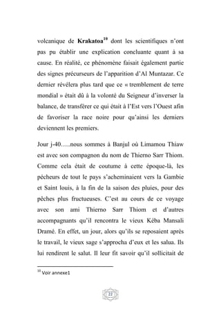 22
volcanique de Krakatoa10
dont les scientifiques n’ont
pas pu établir une explication concluante quant à sa
cause. En réalité, ce phénomène faisait également partie
des signes précurseurs de l’apparition d’Al Muntazar. Ce
dernier révélera plus tard que ce « tremblement de terre
mondial » était dû à la volonté du Seigneur d’inverser la
balance, de transférer ce qui était à l’Est vers l’Ouest afin
de favoriser la race noire pour qu’ainsi les derniers
deviennent les premiers.
Jour j-40…..nous sommes à Banjul où Limamou Thiaw
est avec son compagnon du nom de Thierno Sarr Thiom.
Comme cela était de coutume à cette époque-là, les
pécheurs de tout le pays s’acheminaient vers la Gambie
et Saint louis, à la fin de la saison des pluies, pour des
pêches plus fructueuses. C’est au cours de ce voyage
avec son ami Thierno Sarr Thiom et d’autres
accompagnants qu’il rencontra le vieux Kéba Mansali
Dramé. En effet, un jour, alors qu’ils se reposaient après
le travail, le vieux sage s’approcha d’eux et les salua. Ils
lui rendirent le salut. Il leur fit savoir qu’il sollicitait de
10
Voir annexe1
 