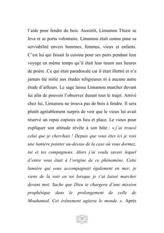 23
l’aide pour fendre du bois. Aussitôt, Limamou Thiaw se
leva et se porta volontaire. Limamou était connu pour sa
serviabilité envers hommes, femmes, vieux et enfants.
C’est lui qui faisait la cuisine pour ses pairs pendant leur
voyage en même temps qu’il était leur imam aux heures
de prière .Ce qui était paradoxale car il était illettré et n’a
jamais été initié aux études religieuses ni à aucune autre
étude d’ailleurs. Le sage laissa Limamou marcher devant
lui afin de pouvoir l’observer durant tout le trajet. Arrivé
chez lui, Limamou ne trouva pas de bois à fendre. Il sera
plutôt agréablement surpris de voir que le vieux lui avait
réservé un repas copieux en lieu et place. Le vieux pour
expliquer son attitude révèle à son hôte : « j’ai trouvé
celui que je cherchais ! Depuis que vous êtes ici je vois
une lumière pointer au-dessus de la case où vous dormez,
toi et tes compagnons. Alors j’ai voulu savoir lequel
d’entre vous était à l’origine de ce phénomène. Cette
lumière qui vous accompagnait également en mer, je
viens de la voir en toi lorsque je t’ai laissé marcher
devant moi. Sache que Dieu te chargera d’une mission
prophétique dans le prolongement de celle de
Mouhamed. Cet évènement agitera le monde. ». Après
 