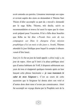 24
avoir entendu ces paroles, Limamou interrompt son repas
et revient auprès des siens en demandant à Thierno Sarr
Thiom d’aller accomplir sa part du « travail » demandé
par le sage Kéba. Thierno, très docile, suivit sa
recommandation et trouva lui aussi le repas que le vieux
avait préparé pour l’occasion. Il lui a fallu deux bouchés
que Kéba ne lui dise « Prends bien soin de ton
compagnon car Dieu le chargera d’une mission
prophétique d’ici un mois et dix jours ». Averti, Thierno
attendait le jour fatidique pour lequel le compte à rebours
venait d’être lancé.
Jour j-6. Ce fut un jour de lundi appelé « altiné todjj », ou
jour de repos. Alors qu’il était à la place publique ainsi
que d’autres habitants de Yoff, il disparut subitement aux
yeux de tous et réapparait quelques instants après en leur
lançant cette phrase lancinante « je vous transmets le
salut de mon Seigneur ». C’est au cours de cette
ascension que le Seigneur lui donna alors son wird et
d’autres dons dont nous n’avons pas connaissance. Ainsi
fut accompli un voyage diurne par le Prophète noir de la
 