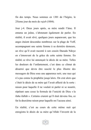 25
fin des temps. Nous sommes en 1301 de l’hégire, le
25ieme jour du mois de rajab (1884).
Jour j-4. Deux jours après, sa mère rendit l’âme. Il
entama un jeûne, s’abstenant également de parler. En
réalité, il avait rêvé, quelques jours auparavant, que les
anges étaient descendus nombreux sur la plage de Yoff,
accompagnant une sainte femme à sa dernière demeure,
un rêve qu’il avait raconté à son cousin Daouda Ndoye
en s’émouvant de la grâce de cette sainte femme. En
réalité, ce rêve lui annonçait le décès de sa mère. Telles
les douleurs de l’enfantement, c’est dans ce climat de
désarroi que devra être suscité le plus illustre des
messagers de Dieu sous une apparence noir, une race qui
n’a pas connu la prophétie jusqu’alors. On crut alors que
c’était le décès de sa mère qui l’avait affecté de la sorte :
raison pour laquelle il ne voulait ni parler ni se nourrir,
répétant sans cesse la formule de l’unicité de Dieu « la
ilaha ilallah ». Certains crurent qu’il était devenu fou, ce
fut la deuxième raison pour laquelle on l’accusa ainsi.
En réalité, c’est au cours de cette même nuit qui
enregistra le décès de sa mère qu’Allah l’investit de la
 
