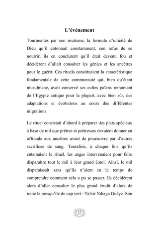 27
L’événement
Tourmentés par son mutisme, la formule d’unicité de
Dieu qu’il entonnait constamment, son refus de se
nourrir, ils en conclurent qu’il était devenu fou et
décidèrent d’allait consulter les génies et les ancêtres
pour le guérir. Ces rituels constituaient la caractéristique
fondamentale de cette communauté qui, bien qu’étant
musulmane, avait conservé ses cultes païens remontant
de l’Egypte antique pour la plupart, avec bien sûr, des
adaptations et évolutions au cours des différentes
migrations.
Le rituel consistait d’abord à préparer des plats spéciaux
à base de mil que prêtres et prêtresses devaient donner en
offrande aux ancêtres avant de poursuivre par d’autres
sacrifices de sang. Toutefois, à chaque fois qu’ils
entamaient le rituel, les anges intervenaient pour faire
disparaitre tout le mil à leur grand émoi. Ainsi, le mil
disparaissait sans qu’ils n’aient eu le temps de
comprendre comment cela a pu se passer. Ils décidèrent
alors d’aller consulter le plus grand érudit d’alors de
toute la presqu’ile du cap vert : Tafsir Ndiaga Guèye. Son
 