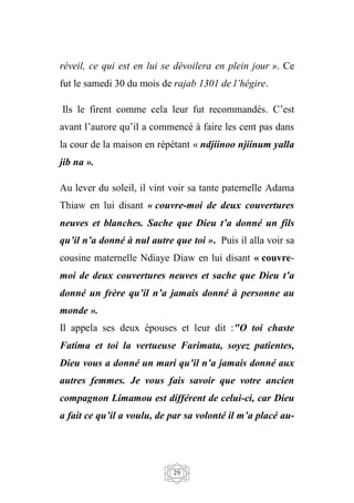 29
réveil, ce qui est en lui se dévoilera en plein jour ». Ce
fut le samedi 30 du mois de rajab 1301 de l’hégire.
Ils le firent comme cela leur fut recommandés. C’est
avant l’aurore qu’il a commencé à faire les cent pas dans
la cour de la maison en répétant « ndjiinoo njiinum yalla
jib na ».
Au lever du soleil, il vint voir sa tante paternelle Adama
Thiaw en lui disant « couvre-moi de deux couvertures
neuves et blanches. Sache que Dieu t’a donné un fils
qu’il n’a donné à nul autre que toi ». Puis il alla voir sa
cousine maternelle Ndiaye Diaw en lui disant « couvre-
moi de deux couvertures neuves et sache que Dieu t’a
donné un frère qu’il n’a jamais donné à personne au
monde ».
Il appela ses deux épouses et leur dit :"O toi chaste
Fatima et toi la vertueuse Farimata, soyez patientes,
Dieu vous a donné un mari qu’il n’a jamais donné aux
autres femmes. Je vous fais savoir que votre ancien
compagnon Limamou est différent de celui-ci, car Dieu
a fait ce qu’il a voulu, de par sa volonté il m’a placé au-
 