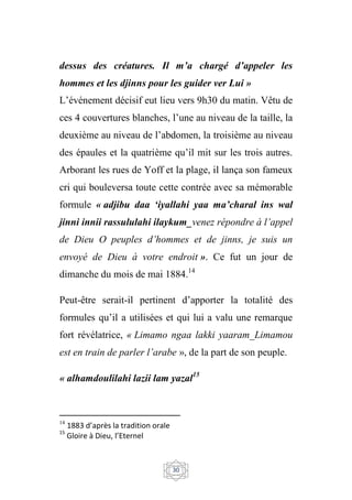 30
dessus des créatures. Il m’a chargé d’appeler les
hommes et les djinns pour les guider ver Lui »
L’événement décisif eut lieu vers 9h30 du matin. Vêtu de
ces 4 couvertures blanches, l’une au niveau de la taille, la
deuxième au niveau de l’abdomen, la troisième au niveau
des épaules et la quatrième qu’il mit sur les trois autres.
Arborant les rues de Yoff et la plage, il lança son fameux
cri qui bouleversa toute cette contrée avec sa mémorable
formule « adjibu daa ‘iyallahi yaa ma’charal ins wal
jinni innii rassululahi ilaykum_venez répondre à l’appel
de Dieu O peuples d’hommes et de jinns, je suis un
envoyé de Dieu à votre endroit ». Ce fut un jour de
dimanche du mois de mai 1884.14
Peut-être serait-il pertinent d’apporter la totalité des
formules qu’il a utilisées et qui lui a valu une remarque
fort révélatrice, « Limamo ngaa lakki yaaram_Limamou
est en train de parler l’arabe », de la part de son peuple.
« alhamdoulilahi lazii lam yazal15
14
1883 d’après la tradition orale
15
Gloire à Dieu, l’Eternel
 