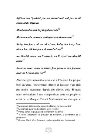 31
Ajiibou daa ‘iyallahi yaa ma’charal insi wal jinn innii
rassululahi ilaykum
Mouhamad minal baydi qad aswada16
Muhammadu naamaa wastayhaza muhammadu17
Kalay len jaa a al amrul a’zam, kalay len kaay leen
nieuw len, dik len jaa a al amrul a’zam18
wa lilaahil amru, wa li rassuli, wa li ‘izzati wa lilaahil
amru19
Amaroo amar, amar madické fari yaaram dan jaamaa
naar ba hesson niul na”20
Alors les gens crièrent à la folie et à l’hérésie. Ce peuple
bien qu’étant foncièrement illettré et idolâtre n’en était
pas moins musulman depuis des siècles déjà. Si nous
nous aventurions à une comparaison entre ce peuple et
celui de la Mecque d’avant Muhammad, on dira que le
16
Muhamad, jadis suscité parmi les Blancs est devenu Noir
17
Muhamad qui s’était endormi s’est réveillé
18
Venez à moi, le plus grand avènement est arrivé
19
A Dieu, appartient le pouvoir de décision, la prophétie et la
puissance
20
Oumar, Madické et Danjama, sachez que l’Arabe s’est noirci.
 