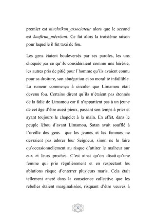 32
premier est muchrikun_associateur alors que le second
est kaafirun_mécréant. Ce fut alors la troisième raison
pour laquelle il fut taxé de fou.
Les gens étaient bouleversés par ses paroles, les uns
choqués par ce qu’ils considéraient comme une hérésie,
les autres pris de pitié pour l’homme qu’ils avaient connu
pour sa droiture, son abnégation et sa moralité infaillible.
La rumeur commença à circuler que Limamou était
devenu fou. Certains dirent qu’ils n’étaient pas étonnés
de la folie de Limamou car il n’appartient pas à un jeune
de cet âge d’être aussi pieux, passant son temps à prier et
ayant toujours le chapelet à la main. En effet, dans le
peuple lébou d’avant Limamou, Satan avait soufflé à
l’oreille des gens que les jeunes et les femmes ne
devraient pas adorer leur Seigneur, sinon ne le faire
qu’occasionnellement au risque d’attirer le malheur sur
eux et leurs proches. C’est ainsi qu’on disait qu’une
femme qui prie régulièrement et en respectant les
ablutions risque d’enterrer plusieurs maris. Cela était
tellement ancré dans la conscience collective que les
rebelles étaient marginalisées, risquant d’être veuves à
 