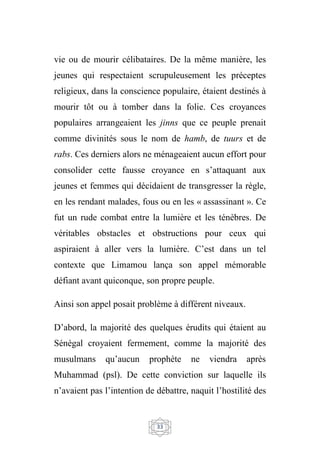 33
vie ou de mourir célibataires. De la même manière, les
jeunes qui respectaient scrupuleusement les préceptes
religieux, dans la conscience populaire, étaient destinés à
mourir tôt ou à tomber dans la folie. Ces croyances
populaires arrangeaient les jinns que ce peuple prenait
comme divinités sous le nom de hamb, de tuurs et de
rabs. Ces derniers alors ne ménageaient aucun effort pour
consolider cette fausse croyance en s’attaquant aux
jeunes et femmes qui décidaient de transgresser la règle,
en les rendant malades, fous ou en les « assassinant ». Ce
fut un rude combat entre la lumière et les ténèbres. De
véritables obstacles et obstructions pour ceux qui
aspiraient à aller vers la lumière. C’est dans un tel
contexte que Limamou lança son appel mémorable
défiant avant quiconque, son propre peuple.
Ainsi son appel posait problème à différent niveaux.
D’abord, la majorité des quelques érudits qui étaient au
Sénégal croyaient fermement, comme la majorité des
musulmans qu’aucun prophète ne viendra après
Muhammad (psl). De cette conviction sur laquelle ils
n’avaient pas l’intention de débattre, naquit l’hostilité des
 