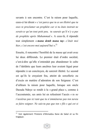 34
savants à son encontre. C’est la raison pour laquelle,
ceux-ci lui dirent « c’est parce que tu es un illettré que tu
oses te proclamer un prophète car si tu étais instruit ne
serait-ce qu’un tout petit peu, tu saurais qu’il n’y a pas
de prophète après Muhammad ». A ceux-là, il répondit
tout simplement « mana demb mana tay- c’était moi
hier, c’est encore moi aujourd’hui ».21
Ensuite, il rencontra l’hostilité de la masse qui avait avec
lui deux différends. Le premier était d’ordre sociétal,
c’est-à-dire qu’elle n’entendait pas abandonner le culte
de l’idolâtrie que leurs ancêtres leur avaient légué pour
répondre à un concitoyen, de surcroit illettré. Le second
est qu’ils le croyaient fou, atteint de sorcellerie ou
d’excès en matière d’adoration de son Seigneur. C’est
d’ailleurs la raison pour laquelle, lorsque son oncle
Daouda Ndoye se rendit à la « grand place », comme à
l’accoutumée, ses amis lui en refusèrent l’accès « tu ne
t’assiéras pas ici tant que tu n’emmèneras pas ton neveu
se faire soigner. Ne sais-tu pas que ton « fils » qui est si
21
Voir également l’histoire d’Ahmadou Kane de Sakal et sa fin
tragique.
 