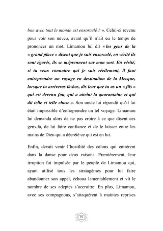 35
bon avec tout le monde est ensorcelé ? ». Celui-ci revenu
pour voir son neveu, avant qu’il n’ait eu le temps de
prononcer un mot, Limamou lui dit « les gens de la
« grand place » disent que je suis ensorcelé, en vérité ils
sont égarés, ils se méprennent sur mon sort. En vérité,
si tu veux connaitre qui je suis réellement, il faut
entreprendre un voyage en destination de la Mecque,
lorsque tu arriveras là-bas, dis leur que tu as un « fils »
qui est devenu fou, qui a atteint la quarantaine et qui
dit telle et telle chose ». Son oncle lui répondit qu’il lui
était impossible d’entreprendre un tel voyage. Limamou
lui demanda alors de ne pas croire à ce que disent ces
gens-là, de lui faire confiance et de le laisser entre les
mains de Dieu qui a décrété ce qui est en lui.
Enfin, devait venir l’hostilité des colons qui entrèrent
dans la danse pour deux raisons. Premièrement, leur
irruption fut impulsée par le peuple de Limamou qui,
ayant utilisé tous les stratagèmes pour lui faire
abandonner son appel, échoua lamentablement et vit le
nombre de ses adeptes s’accroitre. En plus, Limamou,
avec ses compagnons, s’attaquèrent à maintes reprises
 
