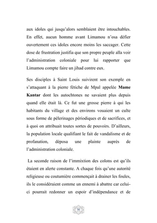 36
aux idoles qui jusqu’alors semblaient être intouchables.
En effet, aucun homme avant Limamou n’osa défier
ouvertement ces idoles encore moins les saccager. Cette
dose de frustration justifia que son propre peuple alla voir
l’administration coloniale pour lui rapporter que
Limamou compte faire un jihad contre eux.
Ses disciples à Saint Louis suivirent son exemple en
s’attaquant à la pierre fétiche de Mpal appelée Mame
Kantar dont les autochtones ne savaient plus depuis
quand elle était là. Ce fut une grosse pierre à qui les
habitants du village et des environs vouaient un culte
sous forme de pèlerinages périodiques et de sacrifices, et
à quoi on attribuait toutes sortes de pouvoirs. D’ailleurs,
la population locale qualifiant le fait de vandalisme et de
profanation, déposa une plainte auprès de
l’administration coloniale.
La seconde raison de l’immixtion des colons est qu’ils
étaient en alerte constante. A chaque fois qu’une autorité
religieuse ou coutumière commençait à drainer les foules,
ils le considéraient comme un ennemi à abattre car celui-
ci pourrait redonner un espoir d’indépendance et de
 