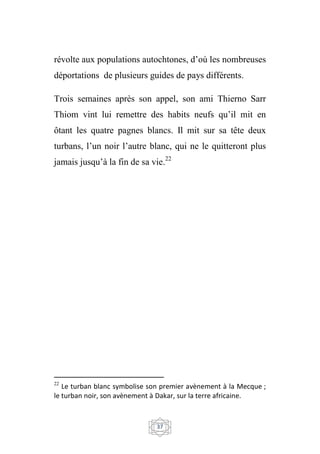37
révolte aux populations autochtones, d’où les nombreuses
déportations de plusieurs guides de pays différents.
Trois semaines après son appel, son ami Thierno Sarr
Thiom vint lui remettre des habits neufs qu’il mit en
ôtant les quatre pagnes blancs. Il mit sur sa tête deux
turbans, l’un noir l’autre blanc, qui ne le quitteront plus
jamais jusqu’à la fin de sa vie.22
22
Le turban blanc symbolise son premier avènement à la Mecque ;
le turban noir, son avènement à Dakar, sur la terre africaine.
 