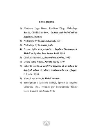 38
Bibliographie
1) Ababacar Laye Basse, Ibrahima Diop, Abdoulaye
Samba, Cheikh Sarr Sow, La face cachée de l’exil de
Seydina Limamou
2) Abdoulaye Sylla, Husnul jawab, 1917
3) Abdoulaye Sylla, Izalul jahli,
4) Assane Sylla, Les prophètes : Seydina Limamaou le
Mahdi et Seydina Issa Rohou Lahi, 1989
5) Cheikh Mokhtar Lo, Buchral muhibbine, 1932
6) Doune Pathé Ndoye, Jawabu saa il, 1940
7) Laborde Cécile, la confrérie layenne et les lébou du
Sénégal, islam et culture traditionnelle en Afrique,
C.E.A.N., 1995
8) Vieux Laye Keita, le Mahdi attendu
9) Témoignage d’Alassane Ndiaye, épouse de Seydina
Limamou (psl), recueilli par Mouhammad Sakhir
Gaye, transcrit par Assane Sylla
 