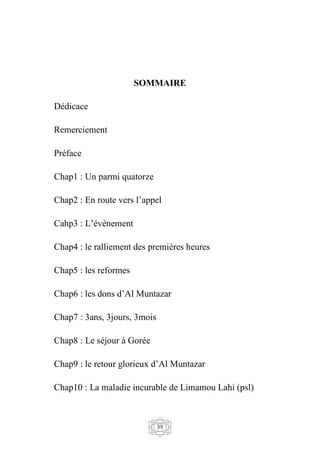 39
SOMMAIRE
Dédicace
Remerciement
Préface
Chap1 : Un parmi quatorze
Chap2 : En route vers l’appel
Cahp3 : L’évènement
Chap4 : le ralliement des premières heures
Chap5 : les reformes
Chap6 : les dons d’Al Muntazar
Chap7 : 3ans, 3jours, 3mois
Chap8 : Le séjour à Gorée
Chap9 : le retour glorieux d’Al Muntazar
Chap10 : La maladie incurable de Limamou Lahi (psl)
 