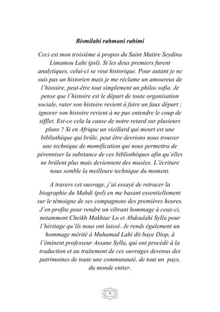 4
Bismilahi rahmani rahimi
Ceci est mon troisième à propos du Saint Maitre Seydina
Limamou Lahi (psl). Si les deux premiers furent
analytiques, celui-ci se veut historique. Pour autant je ne
suis pas un historien mais je me réclame un amoureux de
l’histoire, peut-être tout simplement un philos sofia. Je
pense que l’histoire est le départ de toute organisation
sociale, rater son histoire revient à faire un faux départ ;
ignorer son histoire revient à ne pas entendre le coup de
sifflet. Est-ce cela la cause de notre retard sur plusieurs
plans ? Si en Afrique un vieillard qui meurt est une
bibliothèque qui brûle, peut être devrions nous trouver
une technique de momification qui nous permettra de
pérenniser la substance de ces bibliothèques afin qu’elles
ne brûlent plus mais deviennent des musées. L’écriture
nous semble la meilleure technique du moment.
A travers cet ouvrage, j’ai essayé de retracer la
biographie du Mahdi (psl) en me basant essentiellement
sur le témoigne de ses compagnons des premières heures.
J’en profite pour rendre un vibrant hommage à ceux-ci,
notamment Cheikh Makhtar Lo et Abdoulahi Sylla pour
l’héritage qu’ils nous ont laissé. Je rends également un
hommage mérité à Muhamad Lahi dit baye Diop, à
l’éminent professeur Assane Sylla, qui ont procédé à la
traduction et au traitement de ces ouvrages devenus des
patrimoines de toute une communauté, de tout un pays,
du monde entier.
 