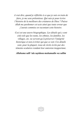 5
A vrai dire, quand je réfléchis à ce que je suis en train de
faire, je me sens prétentieux. Qui suis-je pour écrire
l’histoire de la meilleure des créatures de Dieu ? Puisse
Allah me pardonner cet acte ainsi que toute erreur que
j’aurais commise en racontant cette histoire.
Ceci est une œuvre biographique. Les détails qui y sont
cités tels que les noms, les ethnies, les familles, les
villages, etc. ne servent qu’à préserver l’intégrité
historique et non à irriter qui que ce soit. Ces détails
sont, pour la plupart, issus de récits écrits par des
témoins oculaires rendant leur omission inopportune.
Allahuma salli ‘ala sayiduna muhamadin wa sallim
 