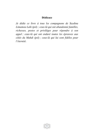 6
Dédicace
Je dédie ce livre à tous les compagnons de Seydina
Limamou Lahi (psl) ; ceux-là qui ont abandonné familles,
richesses, postes et privilèges pour répondre à son
appel ; ceux-là qui ont enduré toutes les épreuves aux
côtés du Mahdi (psl) ; ceux-là qui lui sont fidèles pour
l’éternité.
 