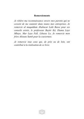 7
Remerciements
Je réitère ma reconnaissance envers mes parents qui ne
cessent de me soutenir dans toutes mes entreprises. Je
remercie al muqaddam Ababacar Lahi Basse pour ses
conseils avisés, le professeur Baytir Kâ, Diama Laye
Mbaye, Mar Laye Fall, Libasse Lo, Je remercie mon
frère Alioune Samb pour la couverture.
Je remercie tous ceux qui, de près ou de loin, ont
contribué à la réalisation de ce livre.
 