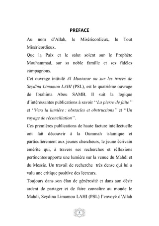 8
PREFACE
Au nom d’Allah, le Miséricordieux, le Tout
Miséricordieux.
Que la Paix et le salut soient sur le Prophète
Mouhammad, sur sa noble famille et ses fidèles
compagnons.
Cet ouvrage intitulé Al Muntazar ou sur les traces de
Seydina Limamou LAHI (PSL), est le quatrième ouvrage
de Ibrahima Abou SAMB. Il suit la logique
d’intéressantes publications à savoir ‘‘La pierre de faite’’
et ‘‘Vers la lumière : obstacles et obstructions’’ et ‘‘Un
voyage de réconciliation’’.
Ces premières publications de haute facture intellectuelle
ont fait découvrir à la Oummah islamique et
particulièrement aux jeunes chercheurs, le jeune écrivain
émérite qui, à travers ses recherches et réflexions
pertinentes apporte une lumière sur la venue du Mahdi et
du Messie. Un travail de recherche très dense qui lui a
valu une critique positive des lecteurs.
Toujours dans son élan de générosité et dans son désir
ardent de partager et de faire connaître au monde le
Mahdi, Seydina Limamou LAHI (PSL) l’envoyé d’Allah
 