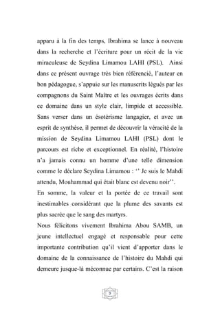 9
apparu à la fin des temps, Ibrahima se lance à nouveau
dans la recherche et l’écriture pour un récit de la vie
miraculeuse de Seydina Limamou LAHI (PSL). Ainsi
dans ce présent ouvrage très bien référencié, l’auteur en
bon pédagogue, s’appuie sur les manuscrits légués par les
compagnons du Saint Maître et les ouvrages écrits dans
ce domaine dans un style clair, limpide et accessible.
Sans verser dans un ésotérisme langagier, et avec un
esprit de synthèse, il permet de découvrir la véracité de la
mission de Seydina Limamou LAHI (PSL) dont le
parcours est riche et exceptionnel. En réalité, l’histoire
n’a jamais connu un homme d’une telle dimension
comme le déclare Seydina Limamou : ‘’ Je suis le Mahdi
attendu, Mouhammad qui était blanc est devenu noir’’.
En somme, la valeur et la portée de ce travail sont
inestimables considérant que la plume des savants est
plus sacrée que le sang des martyrs.
Nous félicitons vivement Ibrahima Abou SAMB, un
jeune intellectuel engagé et responsable pour cette
importante contribution qu’il vient d’apporter dans le
domaine de la connaissance de l’histoire du Mahdi qui
demeure jusque-là méconnue par certains. C’est la raison
 