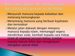  Menyuruh manusia kepada kebaikan dan
melarang kemungkaran
 Menentang manusia yang berbuat kejahatan
dan kerosakan
 Melalui jalan dakwah dengan menyeru
manusia kepada islam, memanggil segera
mendirikan solat, kembali kepada cara hidup
islam di segenap jurusan hidup, tunduk
kepada hukum Allah dan menghukum
mengikut syariat Allah
 