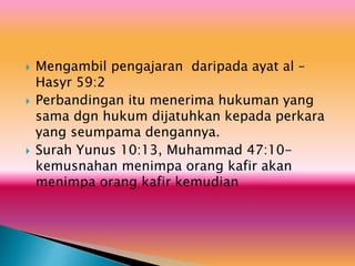  Mengambil pengajaran daripada ayat al –
Hasyr 59:2
 Perbandingan itu menerima hukuman yang
sama dgn hukum dijatuhkan kepada perkara
yang seumpama dengannya.
 Surah Yunus 10:13, Muhammad 47:10-
kemusnahan menimpa orang kafir akan
menimpa orang kafir kemudian
 