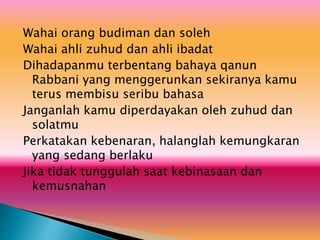 Wahai orang budiman dan soleh
Wahai ahli zuhud dan ahli ibadat
Dihadapanmu terbentang bahaya qanun
Rabbani yang menggerunkan sekiranya kamu
terus membisu seribu bahasa
Janganlah kamu diperdayakan oleh zuhud dan
solatmu
Perkatakan kebenaran, halanglah kemungkaran
yang sedang berlaku
Jika tidak tunggulah saat kebinasaan dan
kemusnahan
 