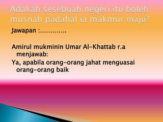 Jawapan :………….
Amirul mukminin Umar Al-Khattab r.a
menjawab:
Ya, apabila orang-orang jahat menguasai
orang-orang baik
 