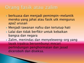  berkuasa dan menjadi pemimpin-melantik
mereka yang jahat atau fasik utk mengurus
apa2 urusan
 Menjadi tawanan nafsu dan tertutup hati
 Lalai dan tidak berfikir untuk kebaikan
bangsa dan negara
 Zalim, menindas dan menyeleweng-org yang
layak trpaksa bersembunyi mncari
perlindungan penghormatan dan jasad
diceroboh dan diseksa.
 