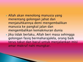  Allah akan menolong manusia yang
menentang golongan jahat dan
menjatuhkannya demi mengembalikan
manusia ke pangkal jalan dan
mengembalikan kemakmuran dunia
 Jika tidak berlaku, Allah beri masa sehingga
golongan fasiq bermaharajalela, orang baik
terus takut dan bacul untuk menjalankan misi
amar makruf nahi mungkar.
 