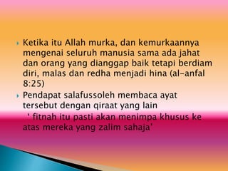  Ketika itu Allah murka, dan kemurkaannya
mengenai seluruh manusia sama ada jahat
dan orang yang dianggap baik tetapi berdiam
diri, malas dan redha menjadi hina (al-anfal
8:25)
 Pendapat salafussoleh membaca ayat
tersebut dengan qiraat yang lain
‘ fitnah itu pasti akan menimpa khusus ke
atas mereka yang zalim sahaja’
 