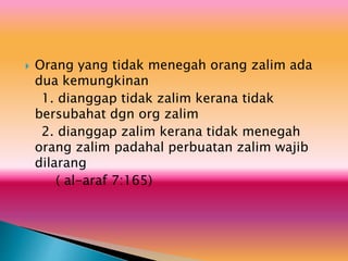  Orang yang tidak menegah orang zalim ada
dua kemungkinan
1. dianggap tidak zalim kerana tidak
bersubahat dgn org zalim
2. dianggap zalim kerana tidak menegah
orang zalim padahal perbuatan zalim wajib
dilarang
( al-araf 7:165)
 