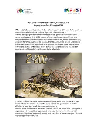 AL MUSEO BLOOMFIELD SCIENCE, GERUSALEMME
In programma fino il 3 maggio 2018
Il Museo della Scienza Bloomfield di Gerusalemme celebra i 200 anni dell'invenzione
innovazione della bicicletta, assieme al proprio 25o anniversario.
Si tratta della più grande mostra internazionale del genere mai vista in Israele. La
mostra si sviluppa su circa 1.500 mq, sia all'interno del museo che all'esterno e
comprende decine di modelli di biciclette israeliani ed esteri, compresi modelli rari;
collezioni storiche provenienti da Canada, Olanda, Stati Uniti e Israele; una sezione
dedicata a innovazione e tecnologia; una dedicata alle bici da corsa; laboratori di
costruzione adatti a tutte le età; opere d'arte; una sezione dedicata alla bici den
cinema, nonché laboratori e attività per tutta la famiglia.
La mostra comprende anche un'arena per bambini e adulti nella piazza Wohl, con
decine di biciclette strane e speciali fra cui le monociclo, quelle con il manubrio
all'indietro, con ruote quadrate e molto altro ancora.
Prevista anche un'area dedicata solo ai bambini piccoli, dai 3 ai 6 anni, che dispone di
un percorso attraverso i tubi giganti, salti sui paraurti durante iquali cercare di
mantenere l'equilibrio e molte altre divertenti attrazioni. L'arena sarà aperta durante
le ore di apertura del museo.
 