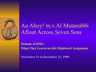 Au Ahoy! m.v.Al Mutanabbi Afloat Across Seven Seas Sinbads of DMC:  What They Learnt on this Shipboard Assignment November 11 to December 21, 1999 
