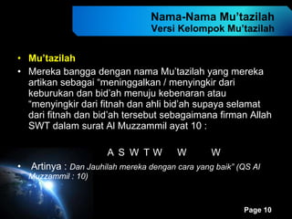 Nama-Nama Mu’tazilah Versi Kelompok Mu’tazilah Mu’tazilah Mereka bangga dengan nama Mu’tazilah yang mereka artikan sebagai “meninggalkan / menyingkir dari keburukan dan bid’ah menuju kebenaran atau “menyingkir dari fitnah dan ahli bid’ah supaya selamat dari fitnah dan bid’ah tersebut sebagaimana firman Allah SWT dalam surat Al Muzzammil ayat 10 :                            Artinya :  Dan Jauhilah mereka dengan cara yang baik” (QS Al Muzzammil : 10) 