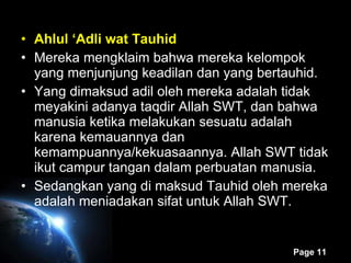 Ahlul ‘Adli wat Tauhid Mereka mengklaim bahwa mereka kelompok yang menjunjung keadilan dan yang bertauhid. Yang dimaksud adil oleh mereka adalah tidak meyakini adanya taqdir Allah SWT, dan bahwa manusia ketika melakukan sesuatu adalah karena kemauannya dan kemampuannya/kekuasaannya. Allah SWT tidak ikut campur tangan dalam perbuatan manusia. Sedangkan yang di maksud Tauhid oleh mereka adalah meniadakan sifat untuk Allah SWT. 