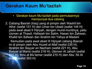 Gerakan Kaum Mu’tazilah Gerakan kaum Mu’tazilah pada permulaannya mempunyai dua cabang Cabang Basrah (Iraq) yang di pimpin oleh Washil bin Atha’ (wafat 131 H) dan Umar bin Ubaid (wafat 144 H) pada awal abad II Hijriyah, dengan murid-muridnya, yaitu Usman at Thawil, Hafasah bin Salim, Hasan bin Zakwan, Khalid bin Safwan dan Ibrahim bin Yahya al Madani Kemudian pada awal abad III Hijriyah cabang Basrah ini di pimpin oleh Abu Huzeil al Allaf (wafat 235 H), Ibrahim bin Sayyar an Nazham (wafat 221 H), Abu Basyar al Marisi (wafat 218 H), Utsman Al Jahizh (wafat 255 H), Ibnu al Mu’tamar (wafat 210 H) dan Abu ‘Ali Al Jubai (wafat 303 H)  