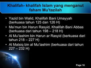 Khalifah- khalifah Islam yang menganut faham Mu’tazilah Yazid bin Walid, Khalifah Bani Umayyah (berkuasa tahun 125 dan 126 H)  Ma’mun bin Harun Rasyid, Khalifah Bani Abbas (berkuasa dari tahun 198 – 218 H) Al Mu’tashim bin Harun ar Rasyid (berkuasa dari tahun 218 – 227 H) Al Matsiq bin al Mu’tashim (berkuasa dari tahun 227 – 232 H) 