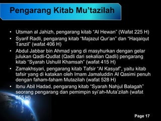 Pengarang Kitab Mu’tazilah Utsman al Jahizh, pengarang kitab “Al Hewan” (Wafat 225 H) Syarif Radli, pengarang kitab “Majazul Qur’an” dan “Haqaiqut Tanzil” (wafat 406 H) Abdul Jabbar bin Ahmad yang di masyhurkan dengan gelar julukan Qadli-Qudlat (Qadli dari sekalian Qadli) pengarang kitab “Syarah Ushulil Khamsah” (wafat 415 H)  Zamakhsyari, pengarang kitab Tafsir “Al Kasyaf”, yaitu kitab tafsir yang di katakan oleh Imam Jamaluddin Al Qasimi penuh dengan faham-faham Mutazilah (wafat 528 H) Ibnu Abil Hadad, pengarang kitab “Syarah Nahjul Balagah” seorang pengarang dan pemimpin syi’ah-Muta’zilah (wafat 655 H) 