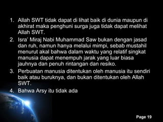 Allah SWT tidak dapat di lihat baik di dunia maupun di akhirat maka penghuni surga juga tidak dapat melihat Allah SWT. Isra’ Miraj Nabi Muhammad Saw bukan dengan jasad dan ruh, namun hanya melalui mimpi, sebab mustahil menurut akal bahwa dalam waktu yang relatif singkat manusia dapat menempuh jarak yang luar biasa jauhnya dan penuh rintangan dan resiko. Perbuatan manusia ditentukan oleh manusia itu sendiri baik atau buruknya, dan bukan ditentukan oleh Allah SWT. Bahwa Arsy itu tidak ada 