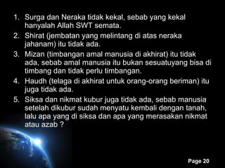 Surga dan Neraka tidak kekal, sebab yang kekal hanyalah Allah SWT semata. Shirat (jembatan yang melintang di atas neraka jahanam) itu tidak ada. Mizan (timbangan amal manusia di akhirat) itu tidak ada, sebab amal manusia itu bukan sesuatuyang bisa di timbang dan tidak perlu timbangan. Haudh (telaga di akhirat untuk orang-orang beriman) itu juga tidak ada. Siksa dan nikmat kubur juga tidak ada, sebab manusia setelah dikubur sudah menyatu kembali dengan tanah, lalu apa yang di siksa dan apa yang merasakan nikmat atau azab ? 