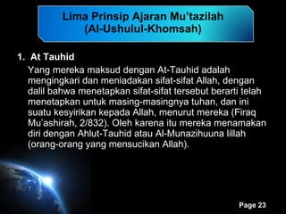 Lima Prinsip Ajaran Mu’tazilah (Al-Ushulul-Khomsah) 1.  At Tauhid Yang mereka maksud dengan At-Tauhid adalah mengingkari dan meniadakan sifat-sifat Allah, dengan dalil bahwa menetapkan sifat-sifat tersebut berarti telah menetapkan untuk masing-masingnya tuhan, dan ini suatu kesyirikan kepada Allah, menurut mereka (Firaq Mu’ashirah, 2/832). Oleh karena itu mereka menamakan diri dengan Ahlut-Tauhid atau Al-Munazihuuna lillah (orang-orang yang mensucikan Allah). 