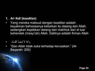 Al-‘Adl (keadilan) Yang mereka maksud dengan keadilan adalah keyakinan bahwasanya kebaikan itu datang dari Allah, sedangkan kejelekan datang dari makhluk dan di luar kehendak (masyi’ah) Allah. Dalilnya adalah firman Allah    وَاللهُ لاَ يُحِبُّ الْفَسَادَ “ Dan Allah tidak suka terhadap kerusakan.” (Al-Baqarah: 205) 
