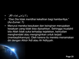   وَلاَ يَرْضَى لِعِبَادِهِ الْكُفْرَ   “ Dan Dia tidak meridhai kekafiran bagi hamba-Nya.” (Az-Zumar: 7) Menurut mereka kesukaan dan keinginan merupakan kesatuan yang tidak bisa dipisahkan. Sehingga mustahil bila Allah tidak suka terhadap kejelekan, kemudian menghendaki atau menginginkan untuk terjadi (mentaqdirkannya). Oleh karena itu mereka menamakan diri dengan Ahlul-‘Adl atau Al-‘Adliyyah. 
