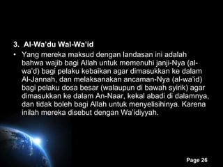 3.  Al-Wa’du Wal-Wa’id Yang mereka maksud dengan landasan ini adalah bahwa wajib bagi Allah untuk memenuhi janji-Nya (al-wa’d) bagi pelaku kebaikan agar dimasukkan ke dalam Al-Jannah, dan melaksanakan ancaman-Nya (al-wa’id) bagi pelaku dosa besar (walaupun di bawah syirik) agar dimasukkan ke dalam An-Naar, kekal abadi di dalamnya, dan tidak boleh bagi Allah untuk menyelisihinya. Karena inilah mereka disebut dengan Wa’idiyyah. 